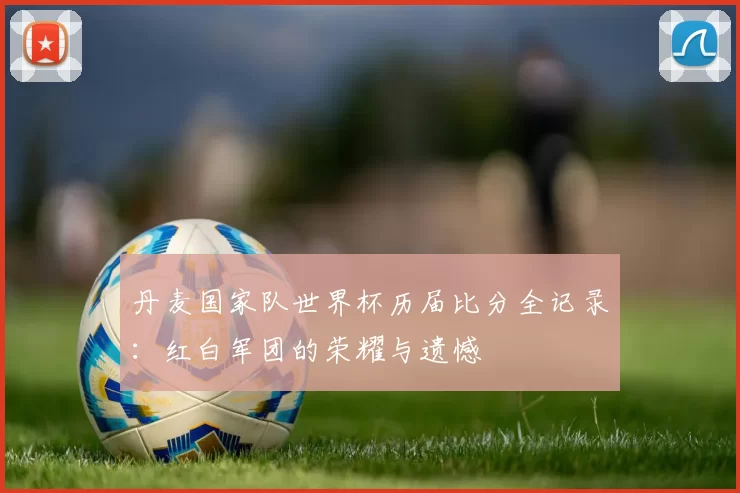 丹麦国家队世界杯历届比分全记录:红白军团的荣耀与遗憾