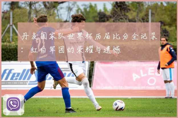 丹麦国家队世界杯历届比分全记录：红白军团的荣耀与遗憾