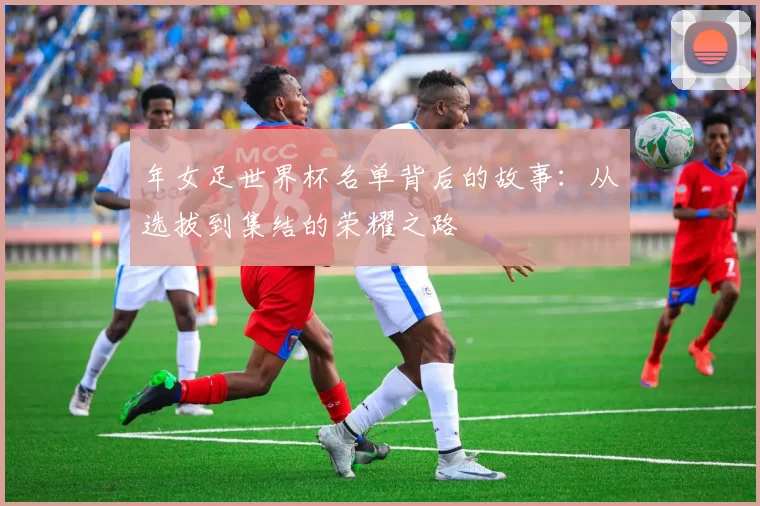 年女足世界杯名单背后的故事：从选拔到集结的荣耀之路