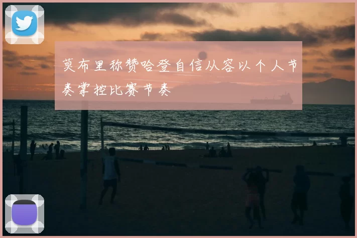 莫布里称赞哈登自信从容以个人节奏掌控比赛节奏