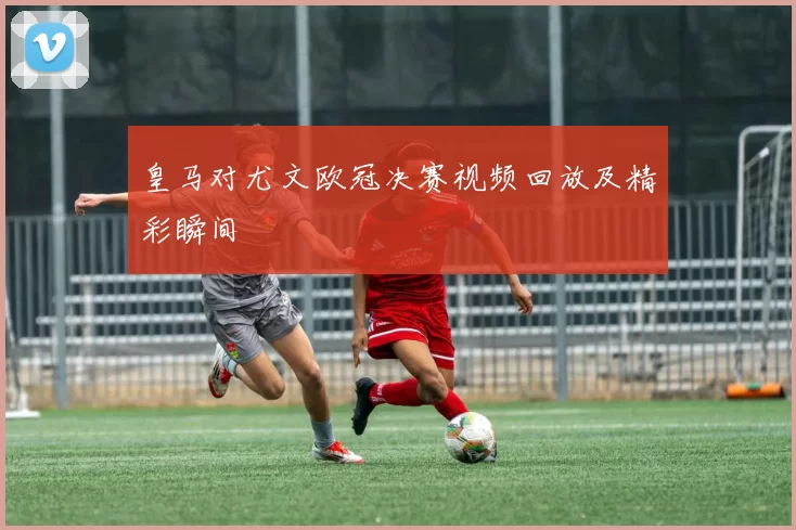 皇马对尤文欧冠决赛视频回放及精彩瞬间