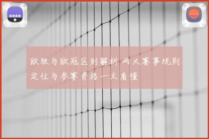 欧联与欧冠区别解析 两大赛事规则定位与参赛资格一文看懂