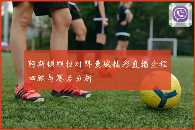 阿斯顿维拉对阵曼城精彩直播全程回顾与赛后分析