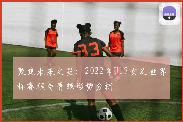 聚焦未来之星：2022年U17女足世界杯赛程与晋级形势分析