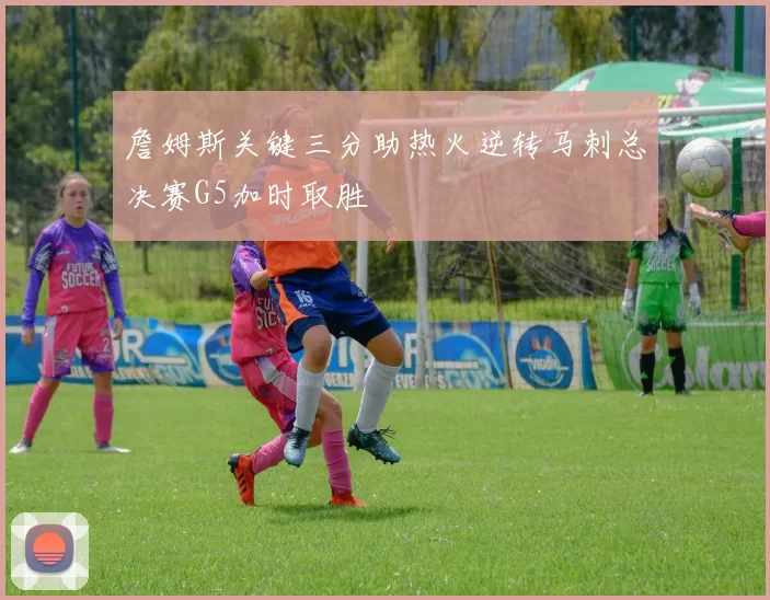 詹姆斯关键三分助热火逆转马刺总决赛G5加时取胜