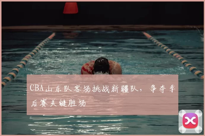 CBA山东队客场挑战新疆队，争夺季后赛关键胜场