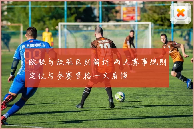 欧联与欧冠区别解析 两大赛事规则定位与参赛资格一文看懂