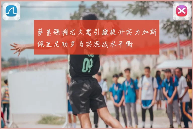 萨基强调尤文需引援提升实力加斯佩里尼助罗马实现战术平衡