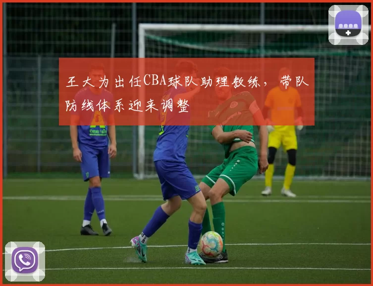 王大为出任CBA球队助理教练,带队防线体系迎来调整