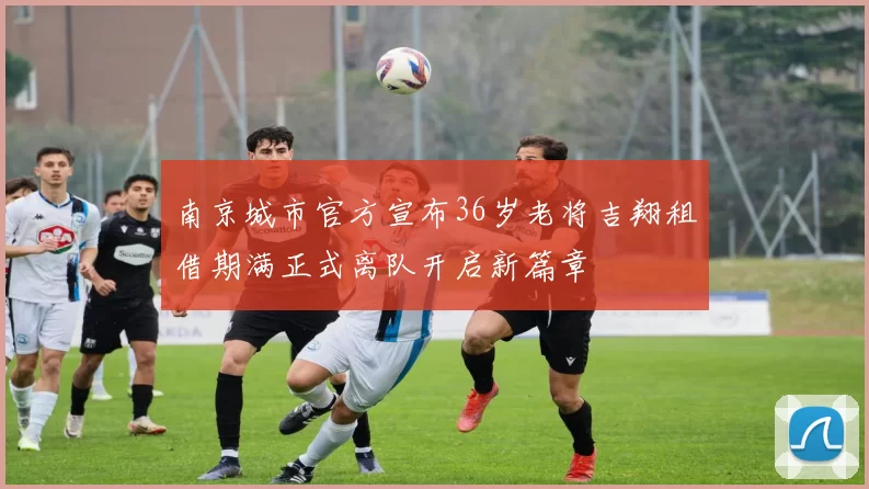 南京城市官方宣布36岁老将吉翔租借期满正式离队开启新篇章