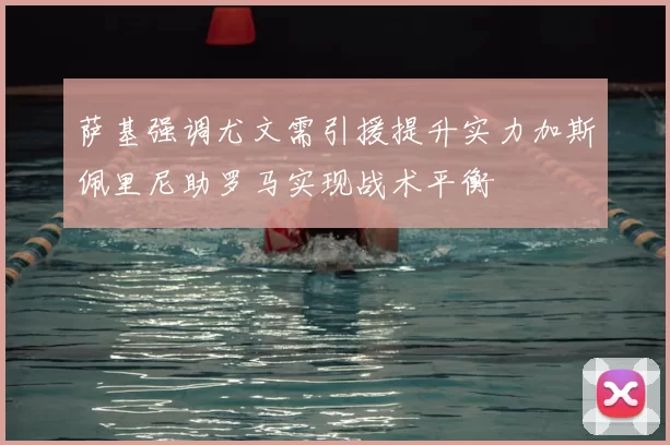 萨基强调尤文需引援提升实力加斯佩里尼助罗马实现战术平衡