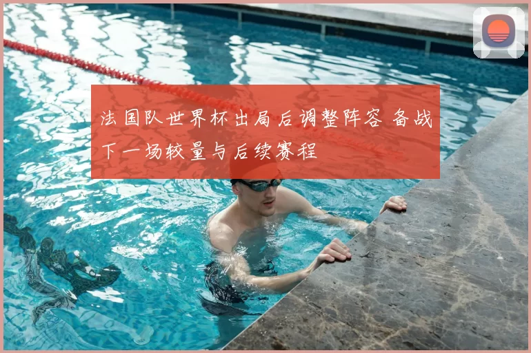 法国队世界杯出局后调整阵容 备战下一场较量与后续赛程