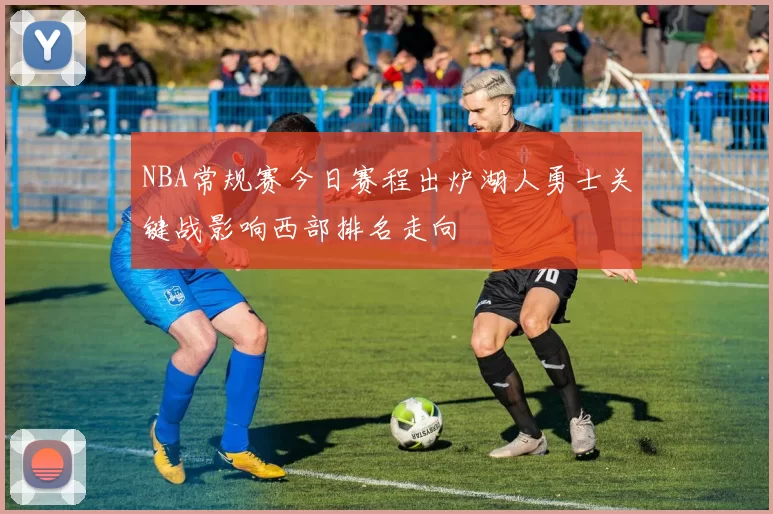 NBA常规赛今日赛程出炉湖人勇士关键战影响西部排名走向