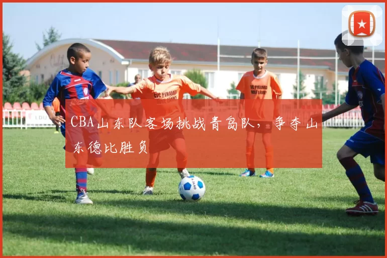 CBA山东队客场挑战青岛队,争夺山东德比胜负