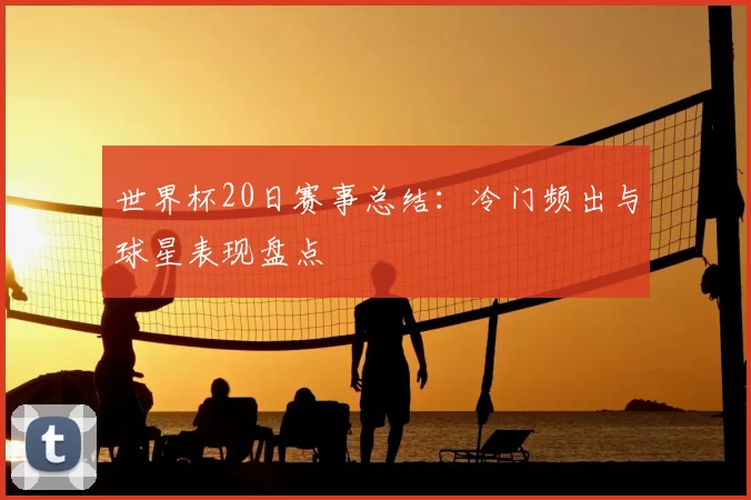 世界杯20日赛事总结:冷门频出与球星表现盘点