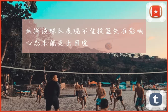 纳斯谈球队表现不佳投篮失准影响心态未能走出困境