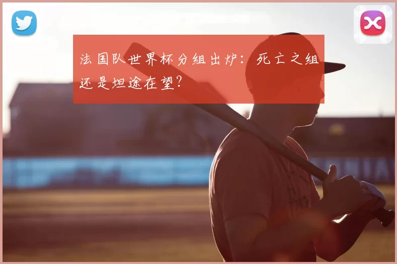 法国队世界杯分组出炉:死亡之组还是坦途在望?