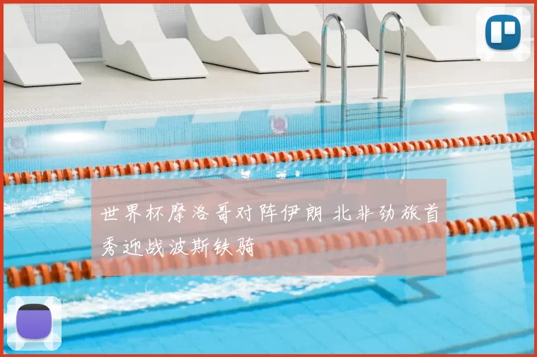 世界杯摩洛哥对阵伊朗 北非劲旅首秀迎战波斯铁骑