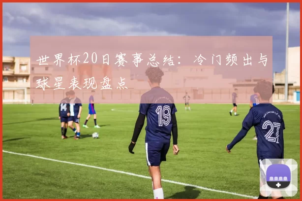 世界杯20日赛事总结：冷门频出与球星表现盘点
