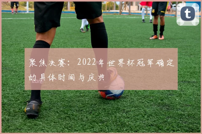 聚焦决赛:2022年世界杯冠军确定的具体时间与庆典