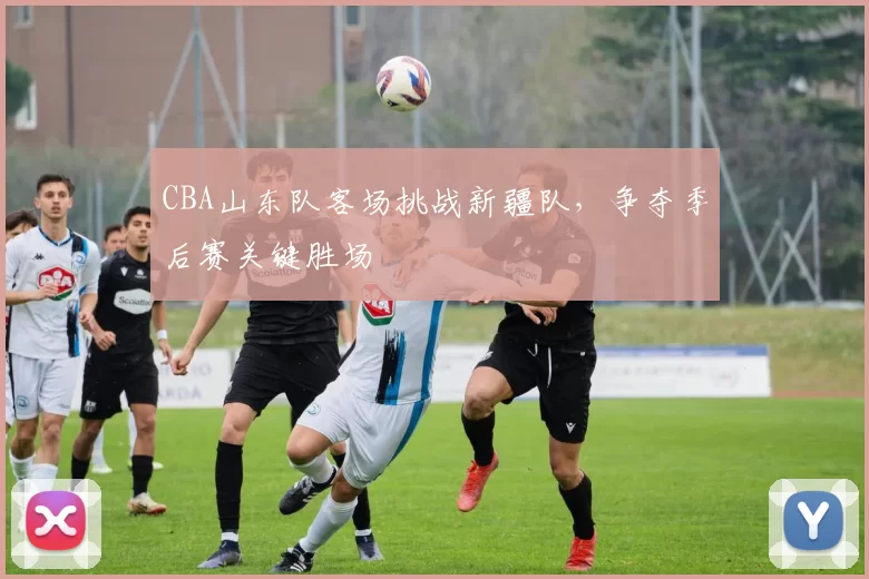 CBA山东队客场挑战新疆队，争夺季后赛关键胜场