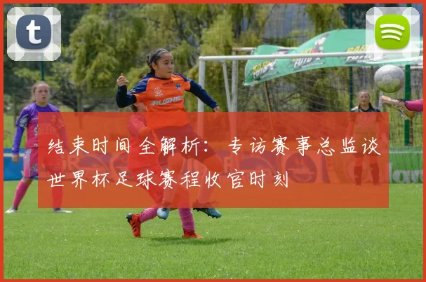结束时间全解析:专访赛事总监谈世界杯足球赛程收官时刻