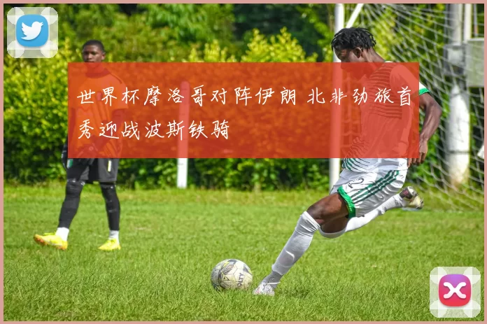 世界杯摩洛哥对阵伊朗 北非劲旅首秀迎战波斯铁骑