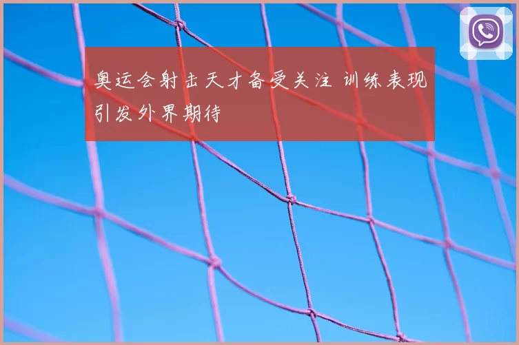 奥运会射击天才备受关注 训练表现引发外界期待