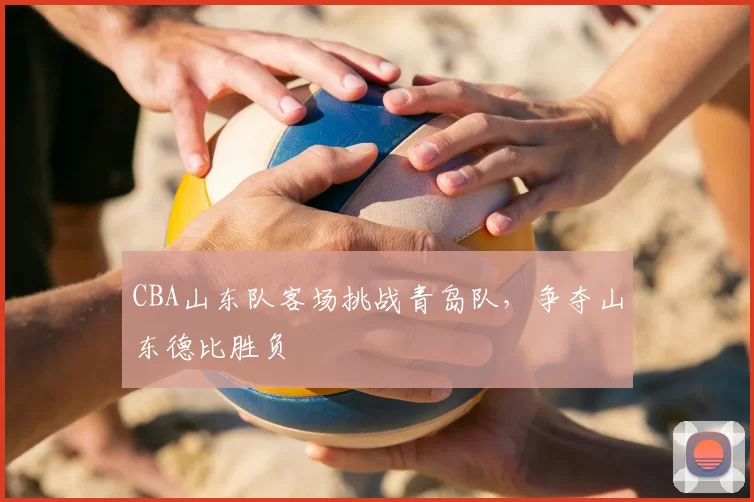 CBA山东队客场挑战青岛队，争夺山东德比胜负