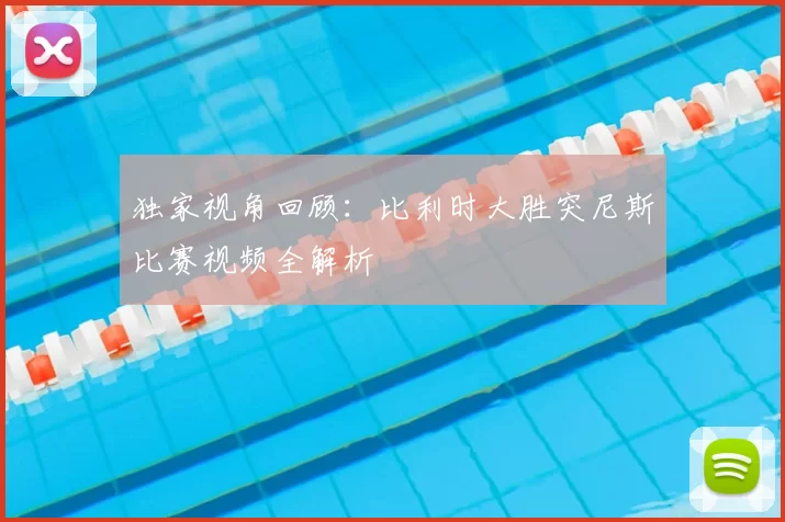 独家视角回顾:比利时大胜突尼斯比赛视频全解析