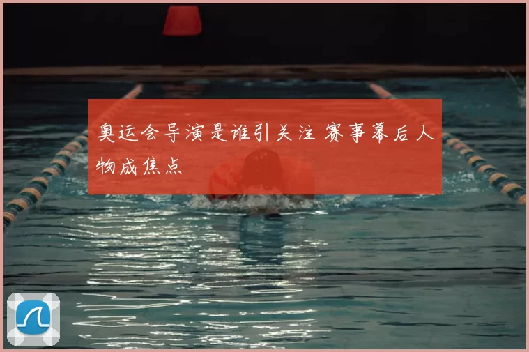 奥运会导演是谁引关注 赛事幕后人物成焦点
