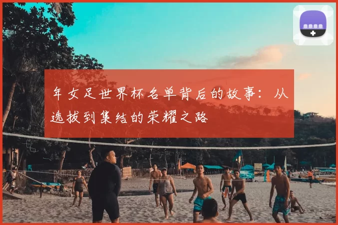 年女足世界杯名单背后的故事：从选拔到集结的荣耀之路