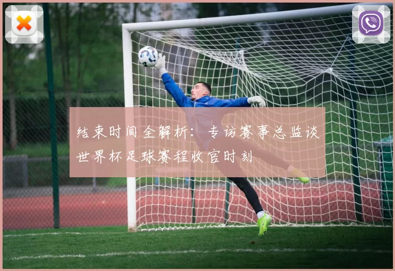 结束时间全解析:专访赛事总监谈世界杯足球赛程收官时刻