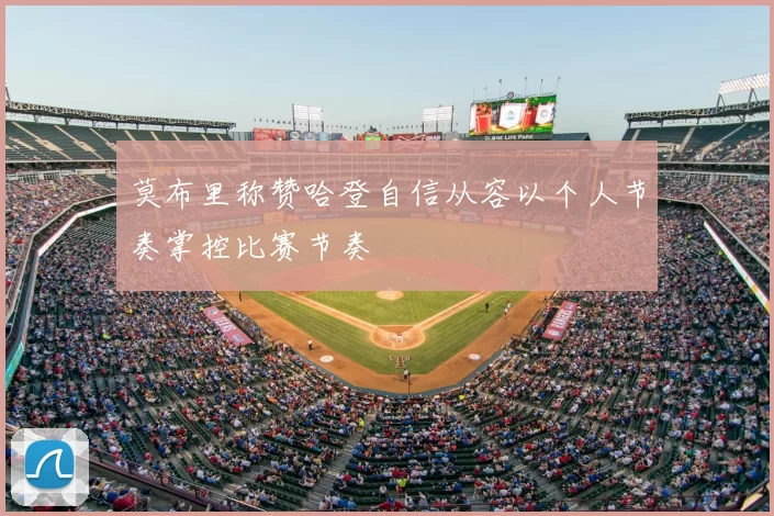 莫布里称赞哈登自信从容以个人节奏掌控比赛节奏