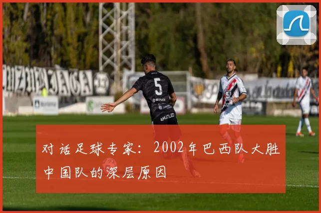 对话足球专家：2002年巴西队大胜中国队的深层原因