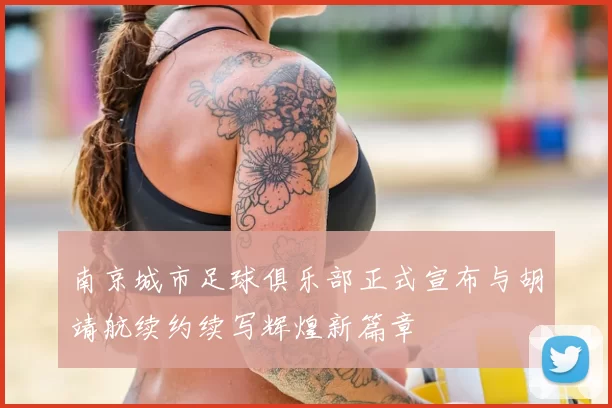 南京城市足球俱乐部正式宣布与胡靖航续约续写辉煌新篇章